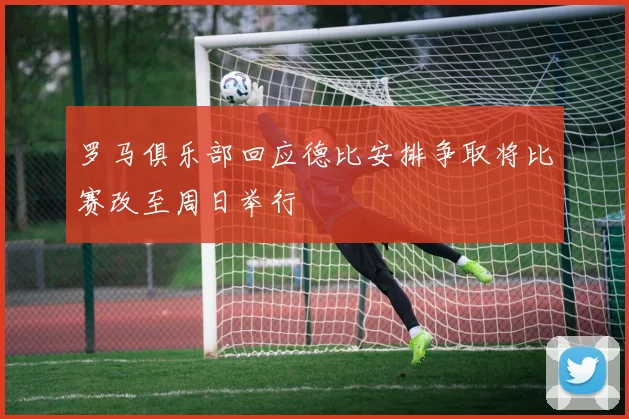 罗马俱乐部回应德比安排争取将比赛改至周日举行