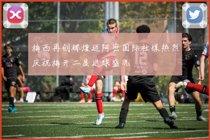梅西再创辉煌迈阿密国际社媒热烈庆祝梅开二度进球盛况