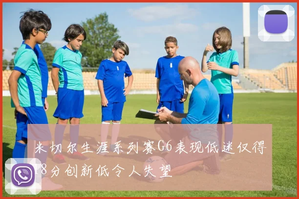 米切尔生涯系列赛G6表现低迷仅得18分创新低令人失望