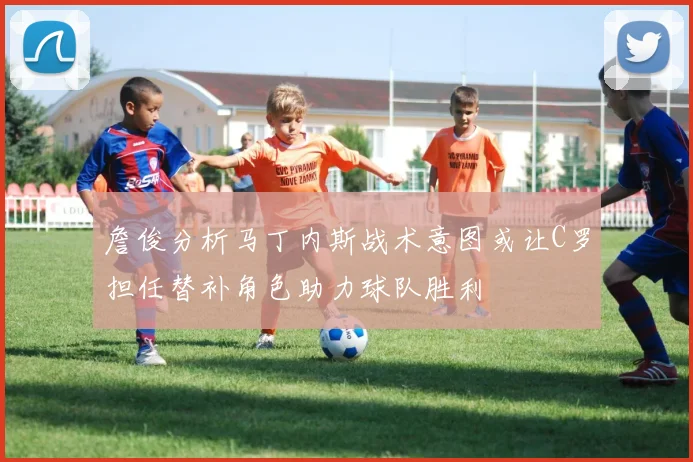 詹俊分析马丁内斯战术意图或让C罗担任替补角色助力球队胜利