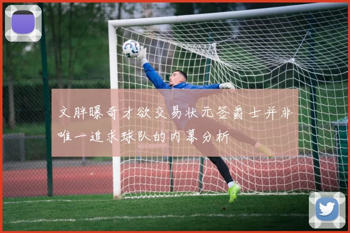 文胖曝奇才欲交易状元签爵士并非唯一追求球队的内幕分析