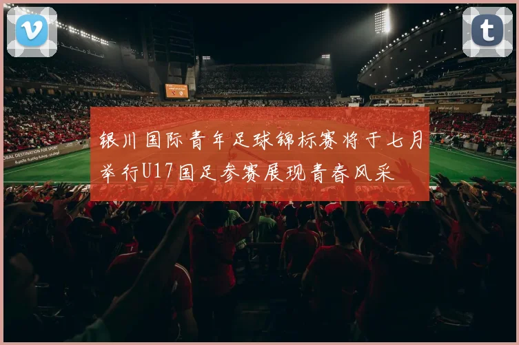 银川国际青年足球锦标赛将于七月举行U17国足参赛展现青春风采