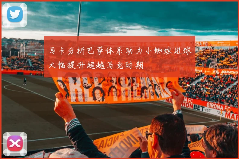 马卡分析巴萨体系助力小蜘蛛进球大幅提升超越马竞时期