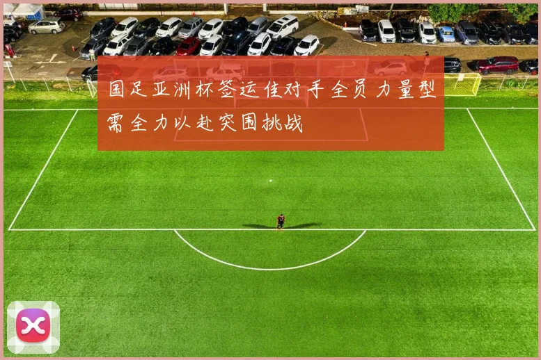 国足亚洲杯签运佳对手全员力量型需全力以赴突围挑战