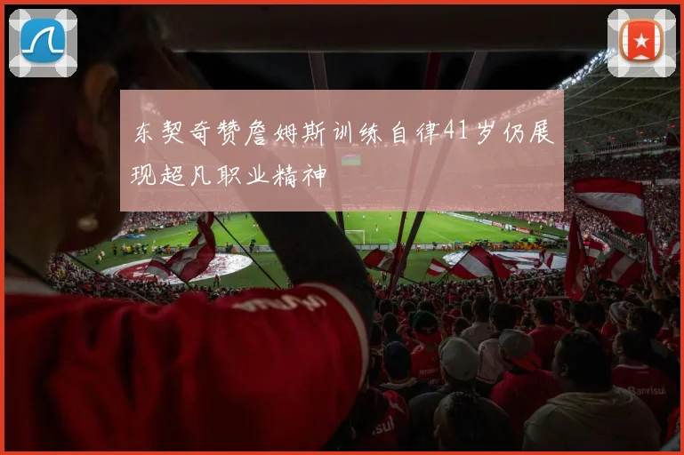 东契奇赞詹姆斯训练自律41岁仍展现超凡职业精神