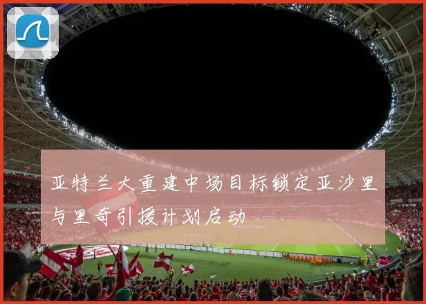 亚特兰大重建中场目标锁定亚沙里与里奇引援计划启动