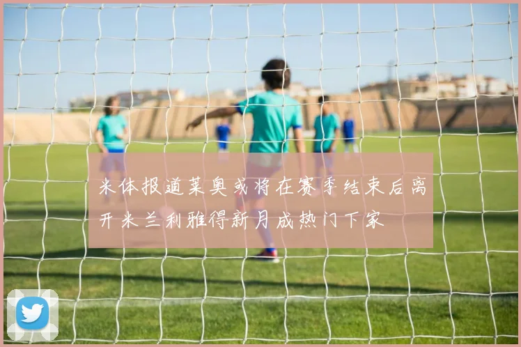 米体报道莱奥或将在赛季结束后离开米兰利雅得新月成热门下家