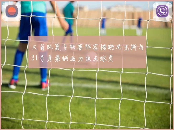 火箭队夏季联赛阵容揭晓尼克斯与31号秀桑顿成为焦点球员
