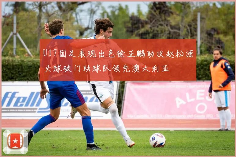 U17国足表现出色徐正鹏助攻赵松源头球破门助球队领先澳大利亚