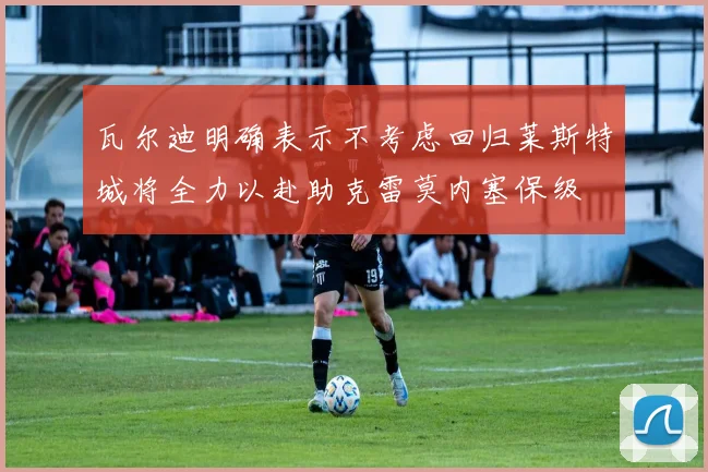瓦尔迪明确表示不考虑回归莱斯特城将全力以赴助克雷莫内塞保级