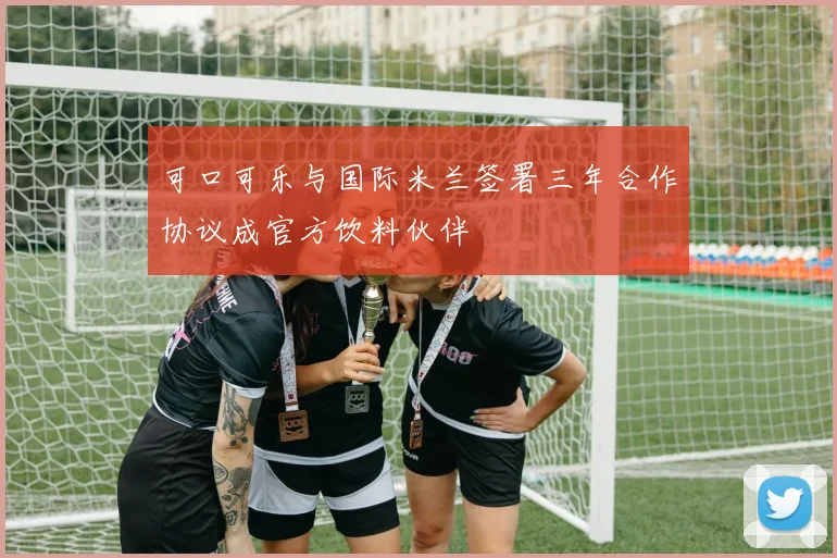 可口可乐与国际米兰签署三年合作协议成官方饮料伙伴