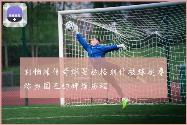 利物浦传奇球星达格利什被球迷尊称为国王的辉煌历程